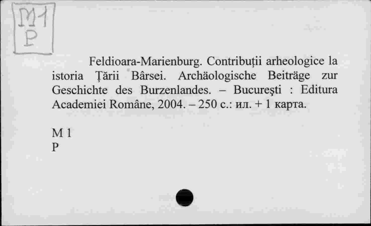 ﻿Feldioara-Marienburg. Contributii arheologice la istoria Tärii Bärsei. Archäologische Beiträge zur Geschichte des Burzenlandes. - Bucureçti : Editura Academiei Romäne, 2004. - 250 с.: ил. + 1 карта.
M 1
P